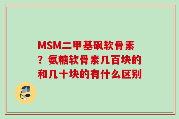 MSM二甲基砜软骨素？氨糖软骨素几百块的和几十块的有什么区别