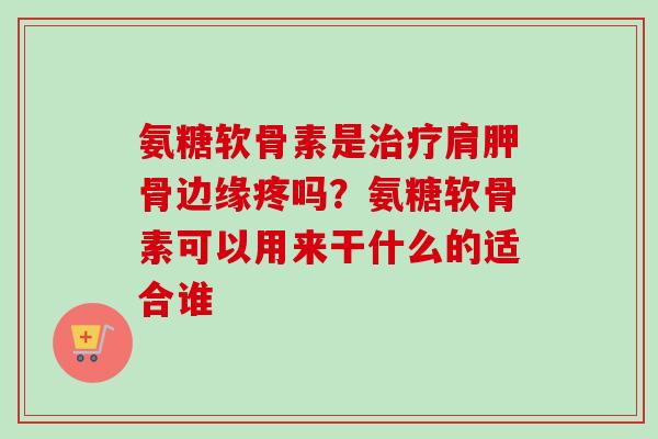 氨糖软骨素是治疗肩胛骨边缘疼吗？氨糖软骨素可以用来干什么的适合谁