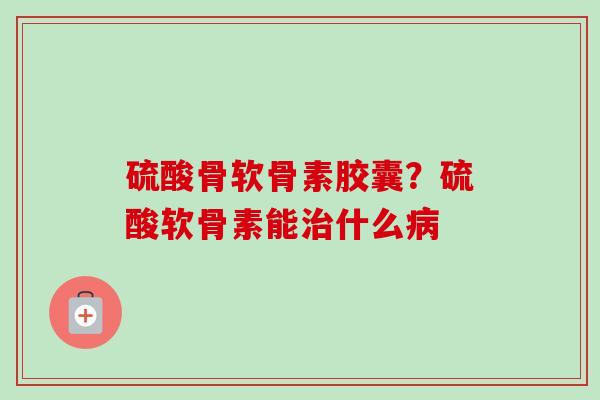 硫酸骨软骨素胶囊？硫酸软骨素能治什么病