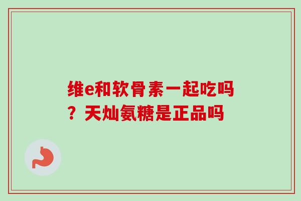 维e和软骨素一起吃吗？天灿氨糖是正品吗