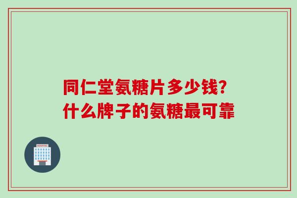 同仁堂氨糖片多少钱?什么牌子的氨糖可靠 同仁堂氨糖片多少钱?什么牌子的氨糖可靠