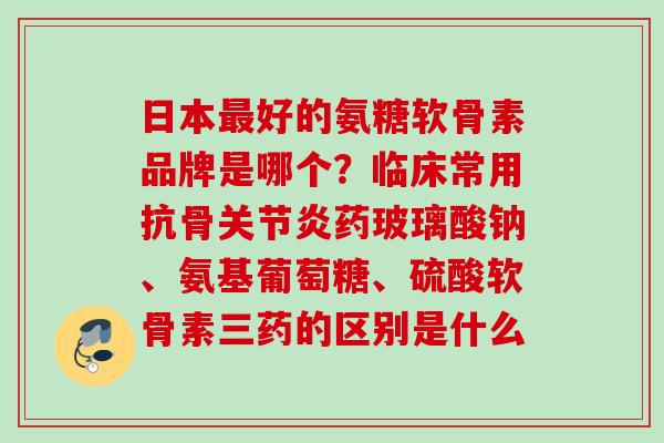 日本最好的氨糖软骨素品牌是哪个？临床常用抗骨关节炎药玻璃酸钠、氨基葡萄糖、硫酸软骨素三药的区别是什么