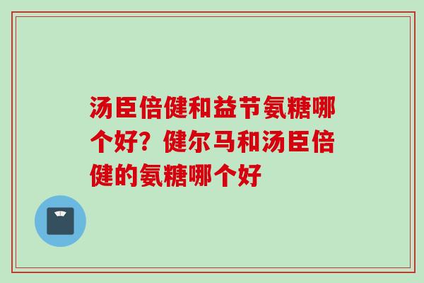 汤臣倍健和益节氨糖哪个好？健尔马和汤臣倍健的氨糖哪个好