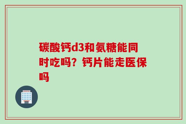 碳酸钙d3和氨糖能同时吃吗?钙片能走医保吗 碳酸钙d3和氨糖能同时吃吗?钙片能走医保吗