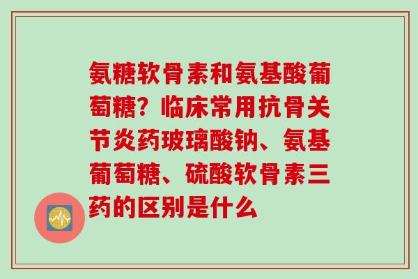 氨糖软骨素和氨基酸葡萄糖？临床常用抗骨关节炎药玻璃酸钠、氨基葡萄糖、硫酸软骨素三药的区别是什么