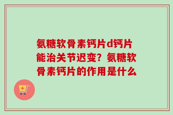 氨糖软骨素钙片d钙片能治关节迟变？氨糖软骨素钙片的作用是什么
