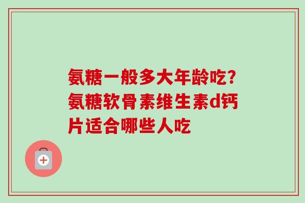 氨糖一般多大年龄吃？氨糖软骨素维生素d钙片适合哪些人吃