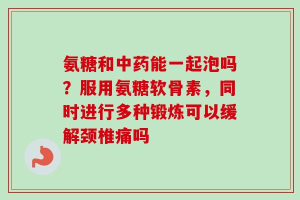 氨糖和中药能一起泡吗？服用氨糖软骨素，同时进行多种锻炼可以缓解颈椎痛吗