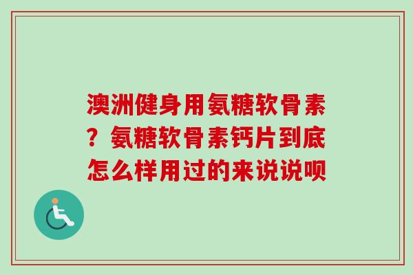 澳洲健身用氨糖软骨素？氨糖软骨素钙片到底怎么样用过的来说说呗