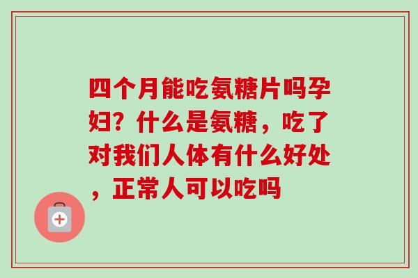 四个月能吃氨糖片吗孕妇？什么是氨糖，吃了对我们人体有什么好处，正常人可以吃吗
