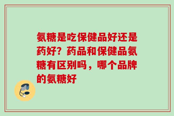 氨糖是吃保健品好还是药好？药品和保健品氨糖有区别吗，哪个品牌的氨糖好