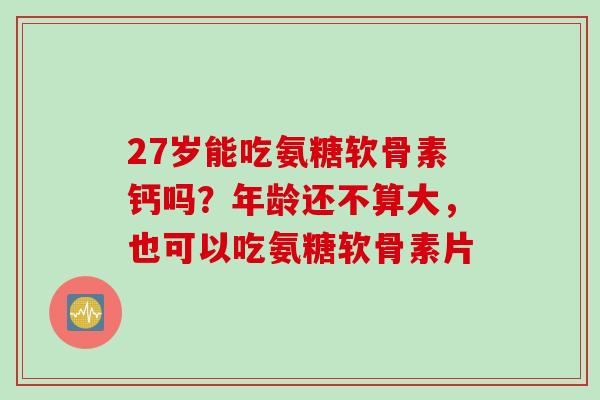 27岁能吃氨糖软骨素钙吗？年龄还不算大，也可以吃氨糖软骨素片
