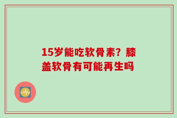 15岁能吃软骨素？膝盖软骨有可能再生吗