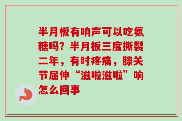 半月板有响声可以吃氨糖吗？半月板三度撕裂二年，有时疼痛，膝关节屈伸“滋啦滋啦”响怎么回事