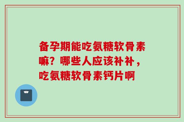 备孕期能吃氨糖软骨素嘛？哪些人应该补补，吃氨糖软骨素钙片啊