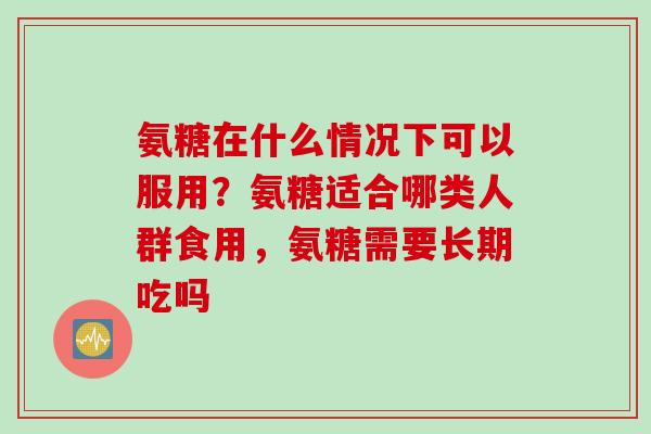 氨糖在什么情况下可以服用？氨糖适合哪类人群食用，氨糖需要长期吃吗