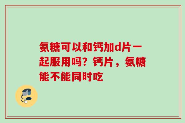 氨糖可以和钙加d片一起服用吗？钙片，氨糖能不能同时吃