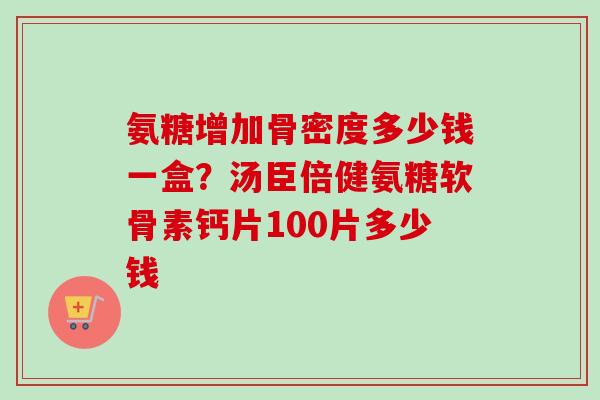 氨糖增加骨密度多少钱一盒？汤臣倍健氨糖软骨素钙片100片多少钱