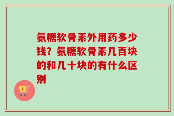 氨糖软骨素外用药多少钱？氨糖软骨素几百块的和几十块的有什么区别