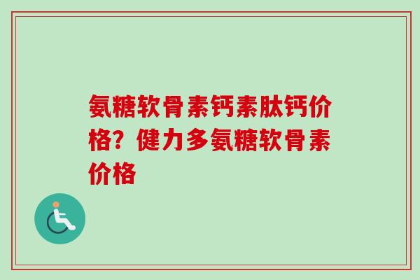 氨糖软骨素钙素肽钙价格？健力多氨糖软骨素价格