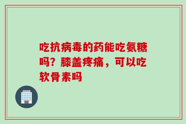 吃抗病毒的药能吃氨糖吗？膝盖疼痛，可以吃软骨素吗