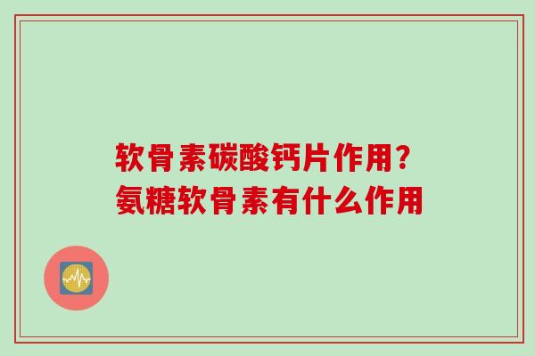 软骨素碳酸钙片作用？氨糖软骨素有什么作用