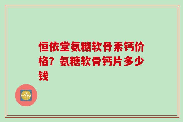 恒依堂氨糖软骨素钙价格？氨糖软骨钙片多少钱