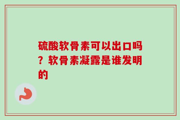 硫酸软骨素可以出口吗？软骨素凝露是谁发明的