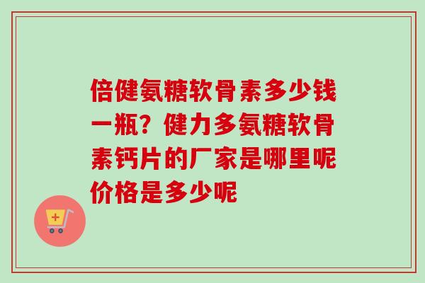 倍健氨糖软骨素多少钱一瓶？健力多氨糖软骨素钙片的厂家是哪里呢价格是多少呢