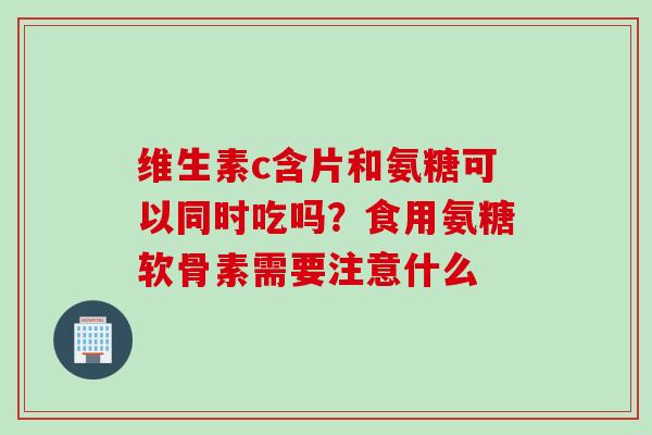 维生素c含片和氨糖可以同时吃吗？食用氨糖软骨素需要注意什么