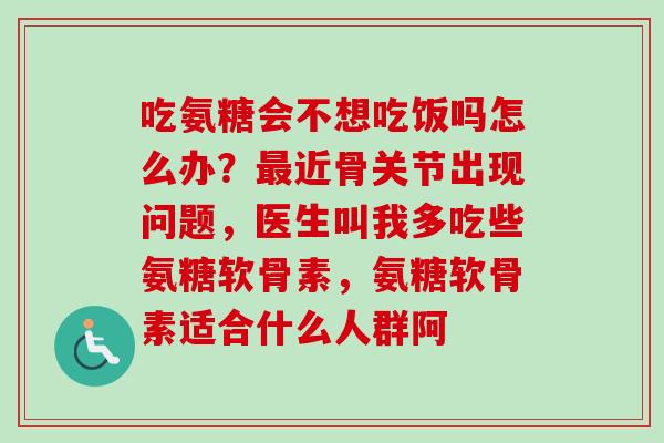 吃氨糖会不想吃饭吗怎么办？最近骨关节出现问题，医生叫我多吃些氨糖软骨素，氨糖软骨素适合什么人群阿