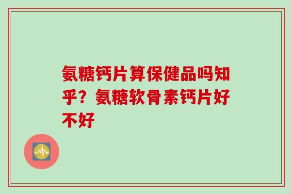 氨糖钙片算保健品吗知乎？氨糖软骨素钙片好不好