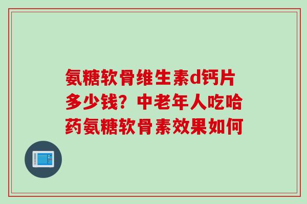 氨糖软骨维生素d钙片多少钱?中老年人吃哈药氨糖软骨素效果如何 氨糖软骨维生素d钙片多少钱?中老年人吃哈药氨糖软骨素效果如何