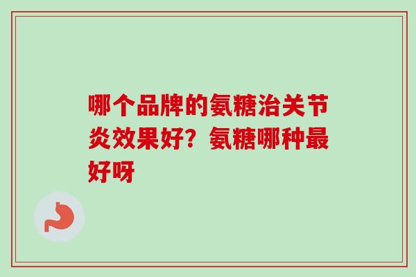 哪个品牌的氨糖治关节炎效果好？氨糖哪种最好呀