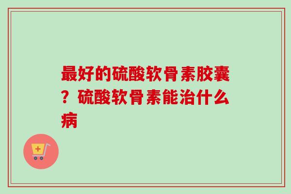 最好的硫酸软骨素胶囊？硫酸软骨素能治什么病