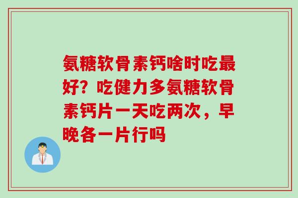 氨糖软骨素钙啥时吃最好？吃健力多氨糖软骨素钙片一天吃两次，早晚各一片行吗