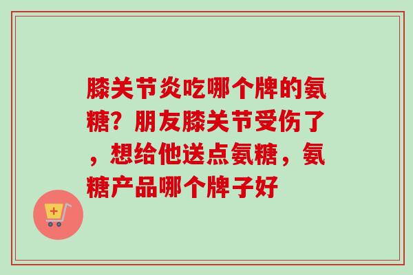 膝关节炎吃哪个牌的氨糖？朋友膝关节受伤了，想给他送点氨糖，氨糖产品哪个牌子好
