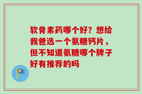 软骨素药哪个好？想给我爸选一个氨糖钙片，但不知道氨糖哪个牌子好有推荐的吗