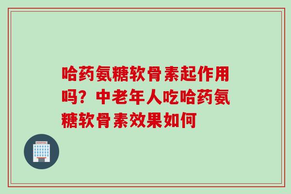 哈药氨糖软骨素起作用吗？中老年人吃哈药氨糖软骨素效果如何