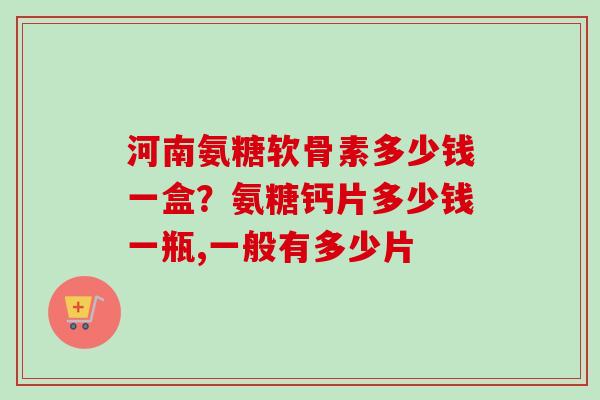 河南氨糖软骨素多少钱一盒？氨糖钙片多少钱一瓶,一般有多少片