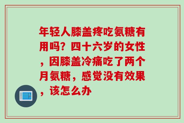 年轻人膝盖疼吃氨糖有用吗？四十六岁的女性，因膝盖冷痛吃了两个月氨糖，感觉没有效果，该怎么办