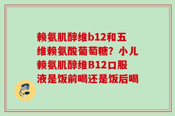 赖氨肌醇维b12和五维赖氨酸葡萄糖？小儿赖氨肌醇维B12口服液是饭前喝还是饭后喝