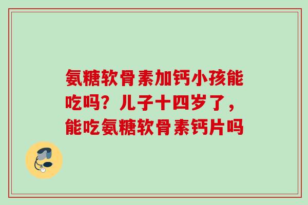 氨糖软骨素加钙小孩能吃吗？儿子十四岁了，能吃氨糖软骨素钙片吗