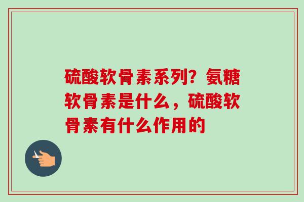 硫酸软骨素系列？氨糖软骨素是什么，硫酸软骨素有什么作用的