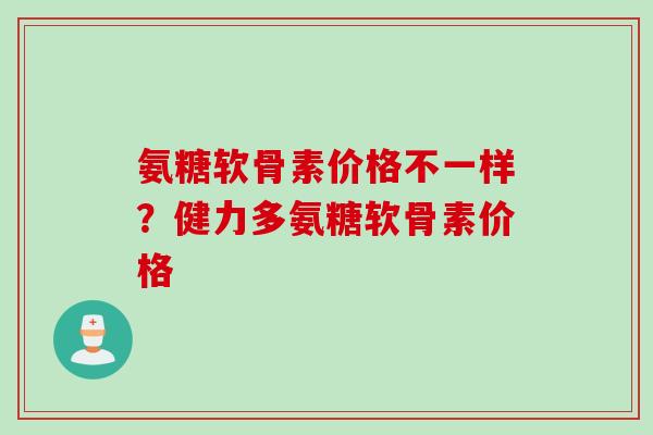 氨糖软骨素价格不一样？健力多氨糖软骨素价格