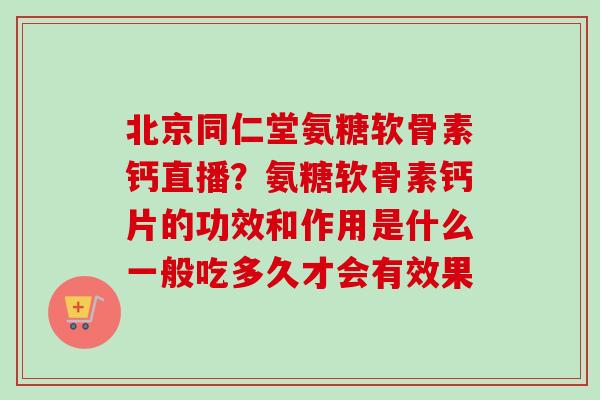 北京同仁堂氨糖软骨素钙直播？氨糖软骨素钙片的功效和作用是什么一般吃多久才会有效果