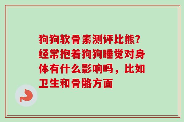 狗狗软骨素测评比熊？经常抱着狗狗睡觉对身体有什么影响吗，比如卫生和骨骼方面