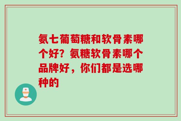 氨七葡萄糖和软骨素哪个好？氨糖软骨素哪个品牌好，你们都是选哪种的
