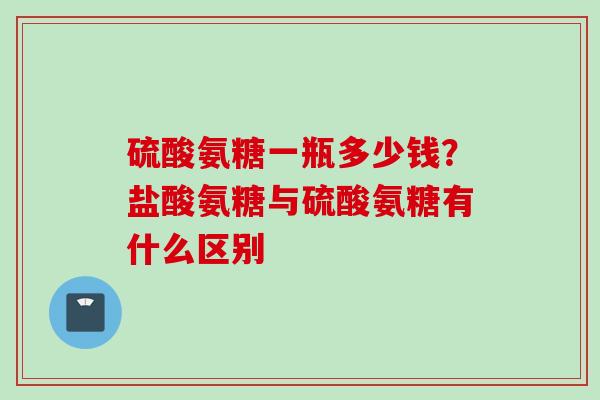 硫酸氨糖一瓶多少钱？盐酸氨糖与硫酸氨糖有什么区别