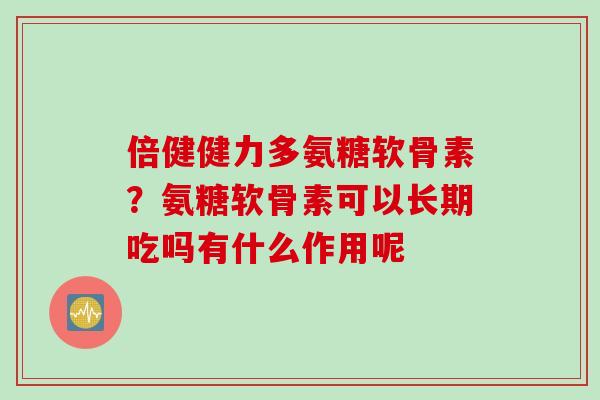 倍健健力多氨糖软骨素？氨糖软骨素可以长期吃吗有什么作用呢
